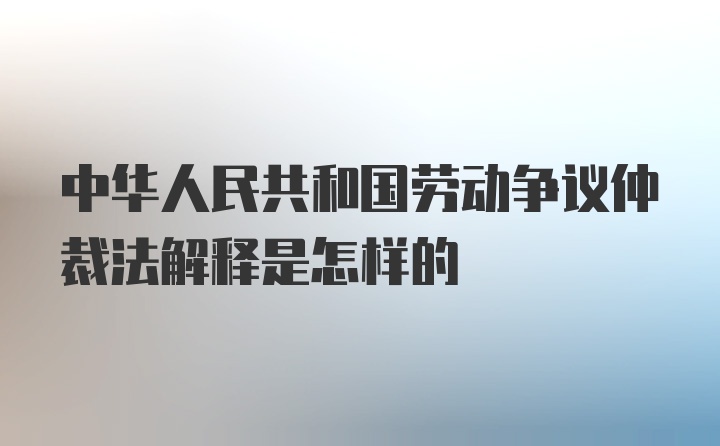 中华人民共和国劳动争议仲裁法解释是怎样的