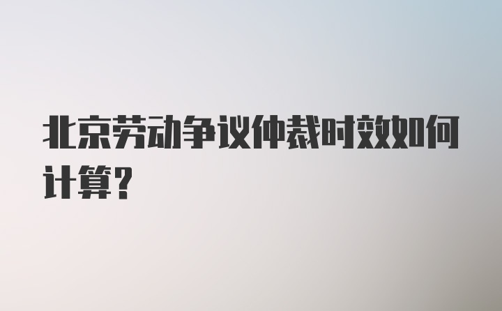 北京劳动争议仲裁时效如何计算？