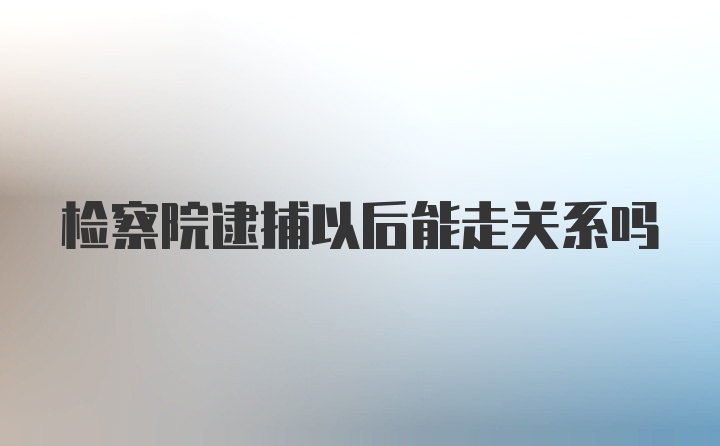 检察院逮捕以后能走关系吗