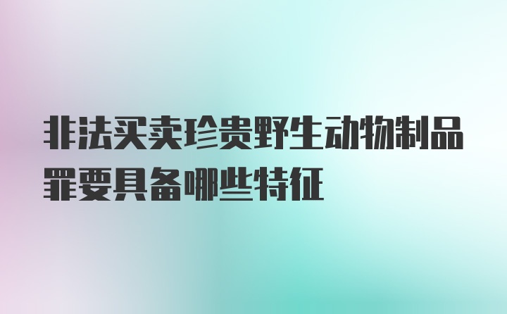 非法买卖珍贵野生动物制品罪要具备哪些特征