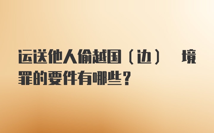 运送他人偷越国(边) 境罪的要件有哪些?