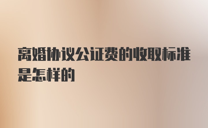 离婚协议公证费的收取标准是怎样的