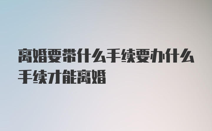 离婚要带什么手续要办什么手续才能离婚