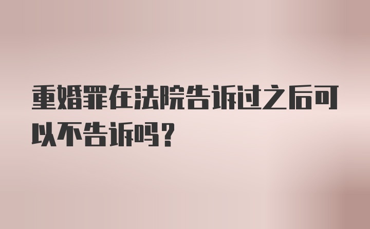 重婚罪在法院告诉过之后可以不告诉吗?