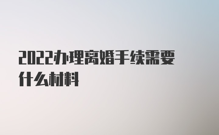 2022办理离婚手续需要什么材料