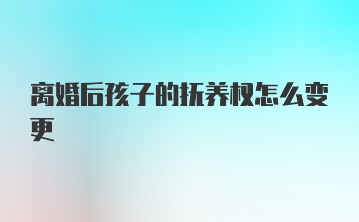 离婚后孩子的抚养权怎么变更