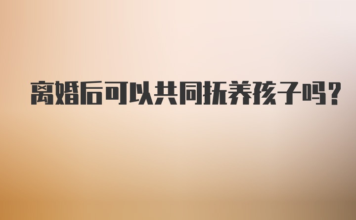 离婚后可以共同抚养孩子吗？