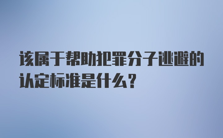 该属于帮助犯罪分子逃避的认定标准是什么？