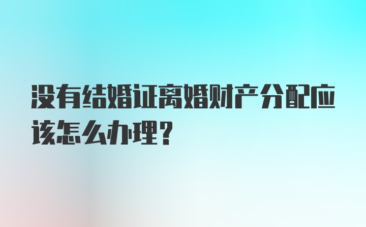 没有结婚证离婚财产分配应该怎么办理？