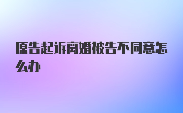 原告起诉离婚被告不同意怎么办