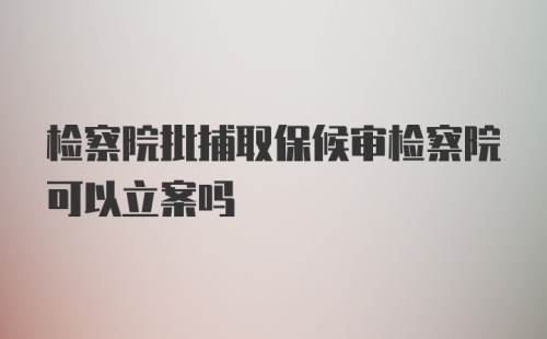 检察院批捕取保候审检察院可以立案吗