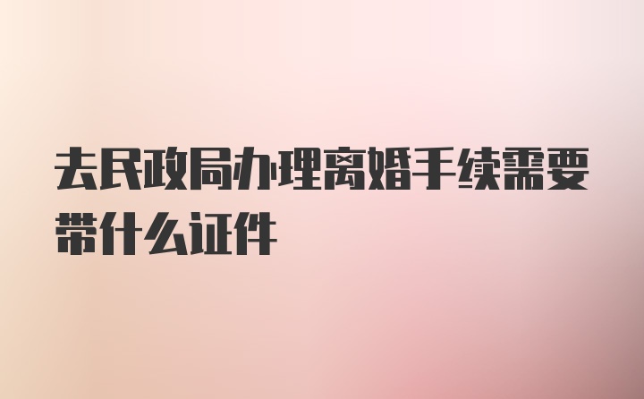 去民政局办理离婚手续需要带什么证件