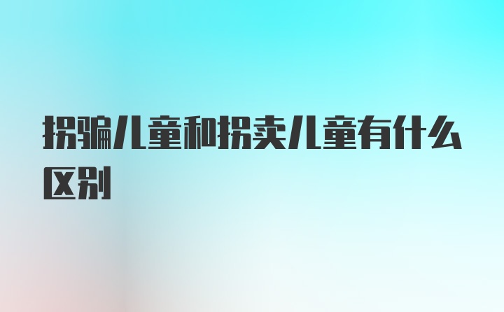 拐骗儿童和拐卖儿童有什么区别