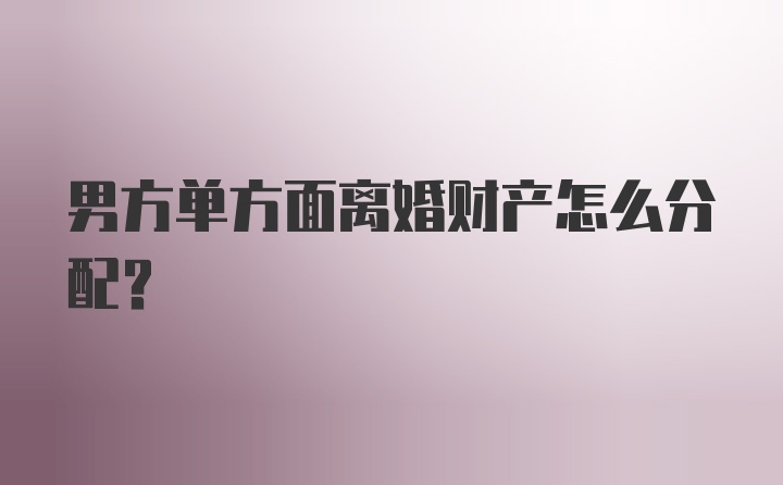 男方单方面离婚财产怎么分配？