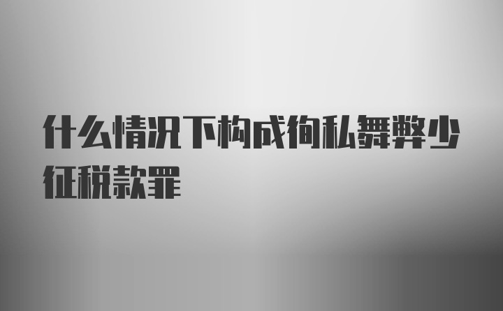 什么情况下构成徇私舞弊少征税款罪