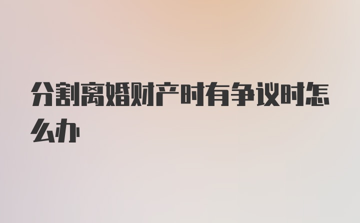 分割离婚财产时有争议时怎么办