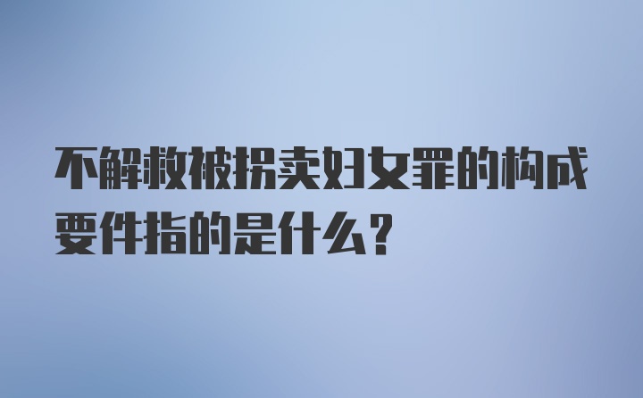 不解救被拐卖妇女罪的构成要件指的是什么？