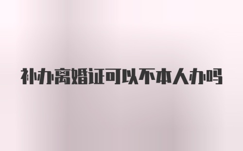 补办离婚证可以不本人办吗