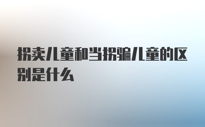 拐卖儿童和当拐骗儿童的区别是什么