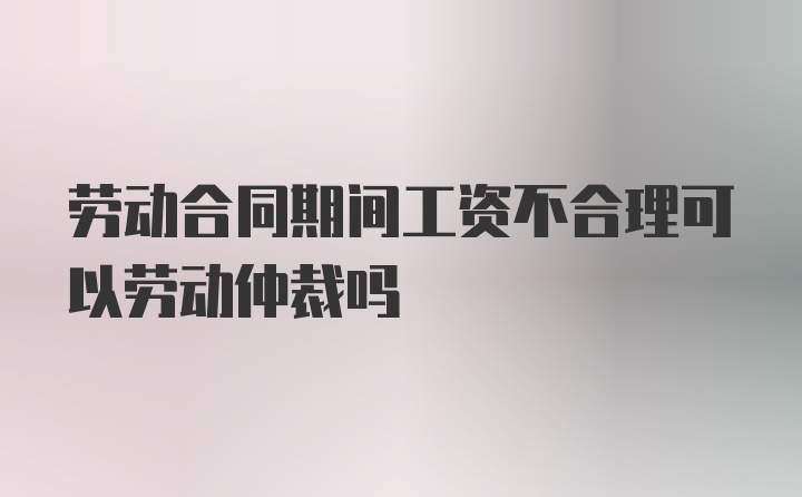 劳动合同期间工资不合理可以劳动仲裁吗