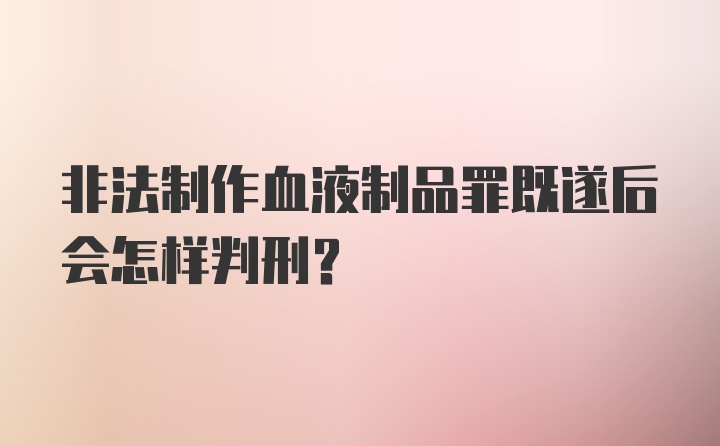 非法制作血液制品罪既遂后会怎样判刑？