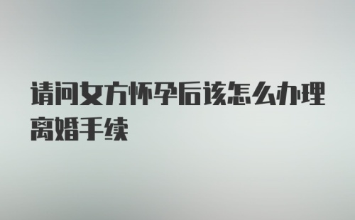 请问女方怀孕后该怎么办理离婚手续