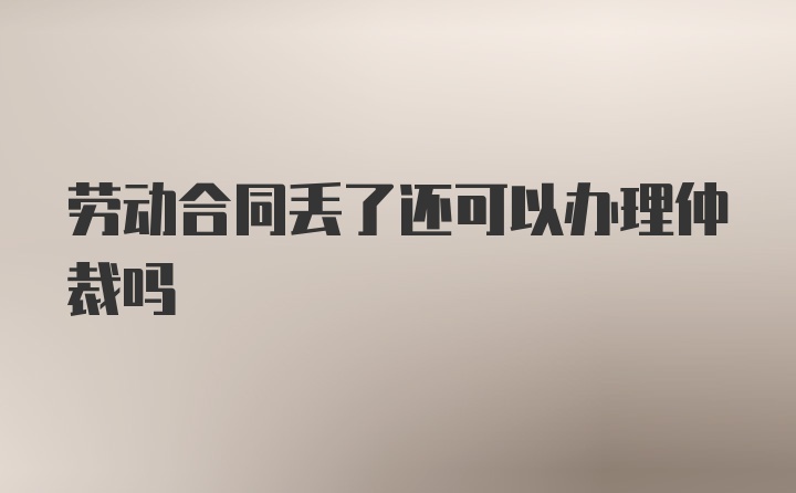 劳动合同丢了还可以办理仲裁吗