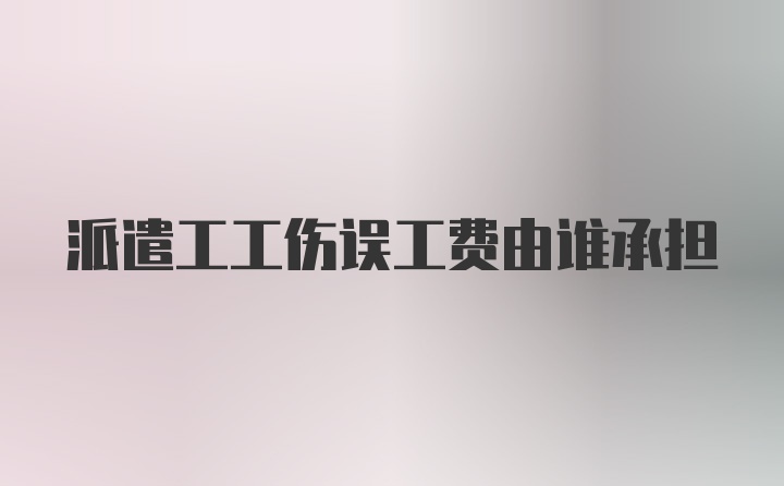 派遣工工伤误工费由谁承担