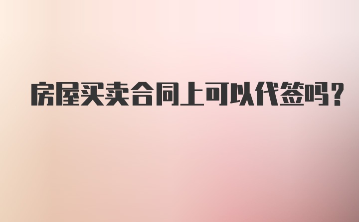 房屋买卖合同上可以代签吗？