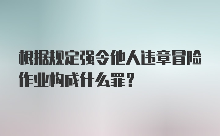 根据规定强令他人违章冒险作业构成什么罪？