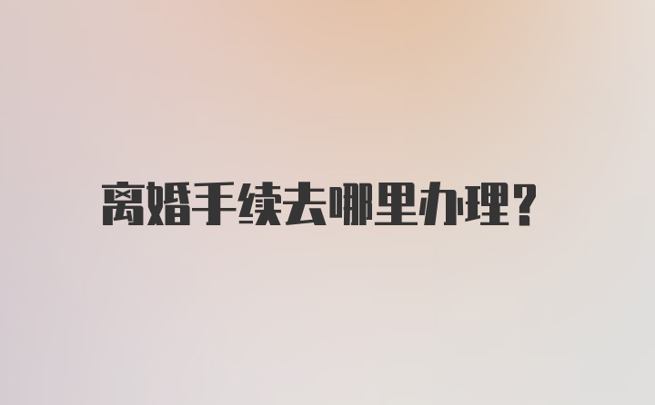 离婚手续去哪里办理？