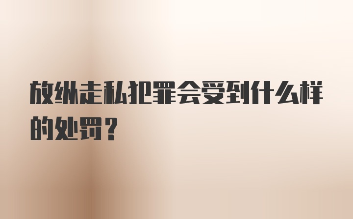 放纵走私犯罪会受到什么样的处罚？