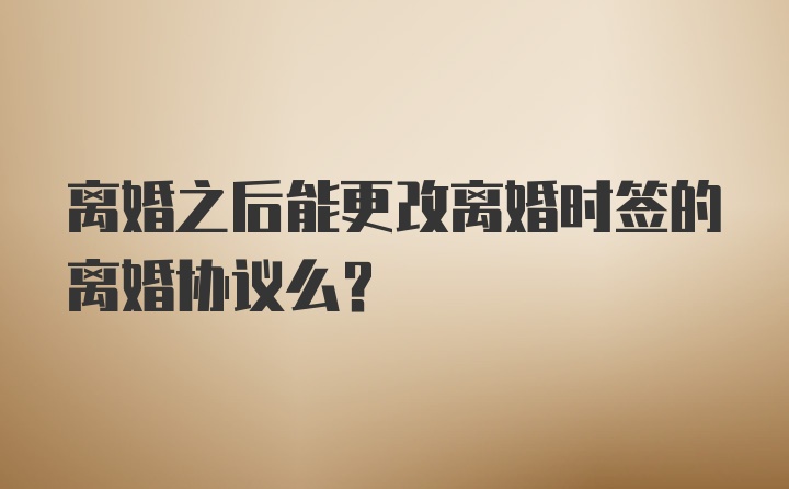 离婚之后能更改离婚时签的离婚协议么？