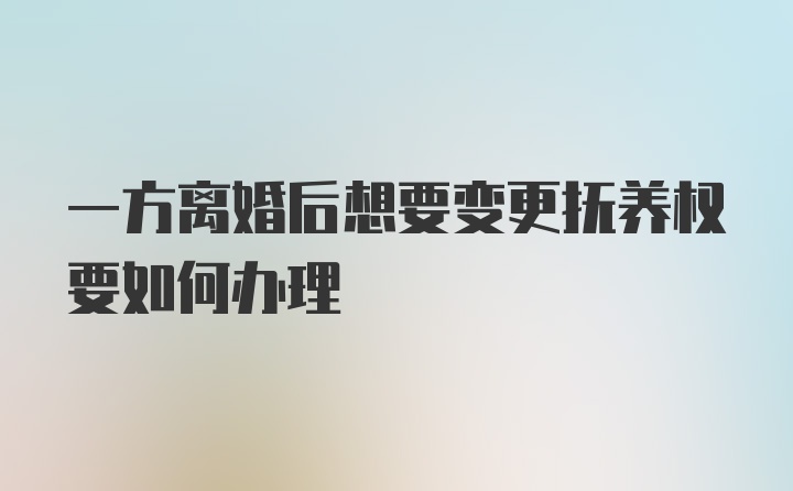 一方离婚后想要变更抚养权要如何办理