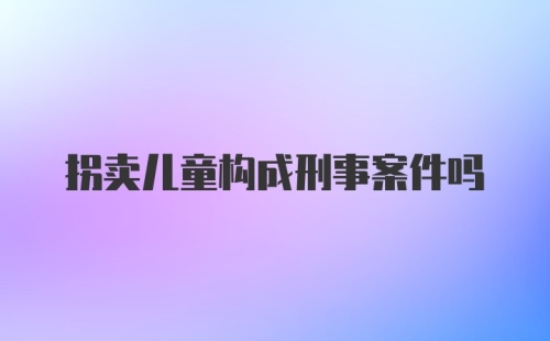 拐卖儿童构成刑事案件吗