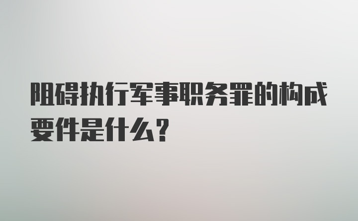 阻碍执行军事职务罪的构成要件是什么?