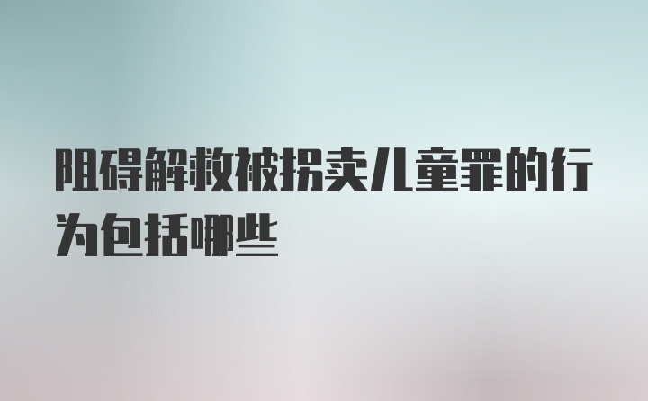 阻碍解救被拐卖儿童罪的行为包括哪些