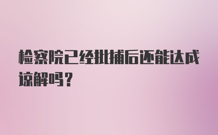 检察院已经批捕后还能达成谅解吗？