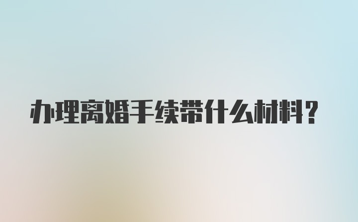 办理离婚手续带什么材料？