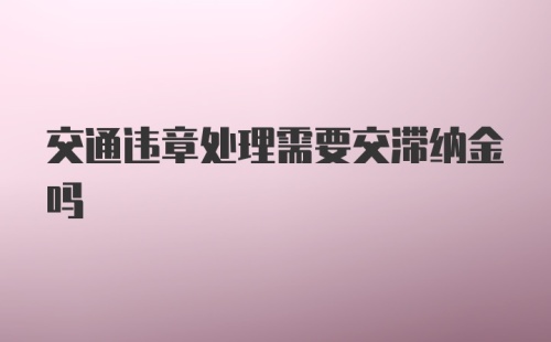 交通违章处理需要交滞纳金吗