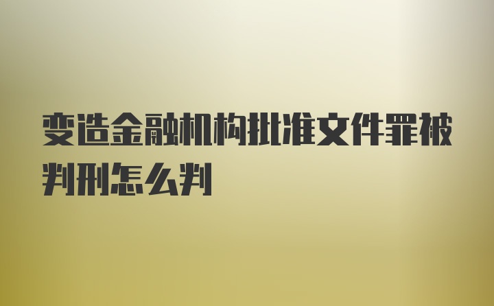 变造金融机构批准文件罪被判刑怎么判