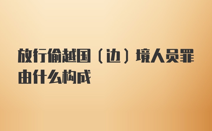 放行偷越国（边）境人员罪由什么构成