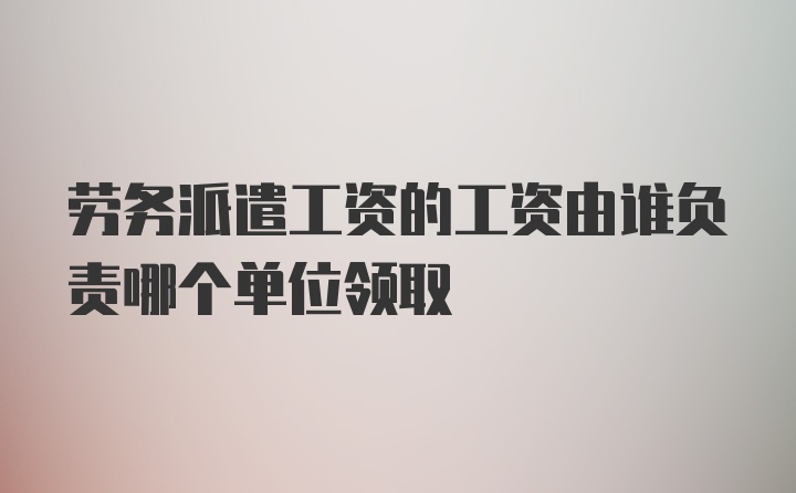 劳务派遣工资的工资由谁负责哪个单位领取