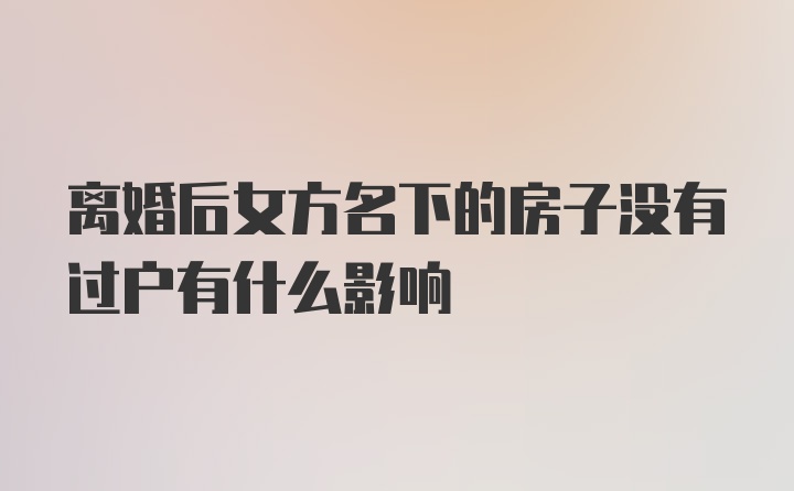 离婚后女方名下的房子没有过户有什么影响