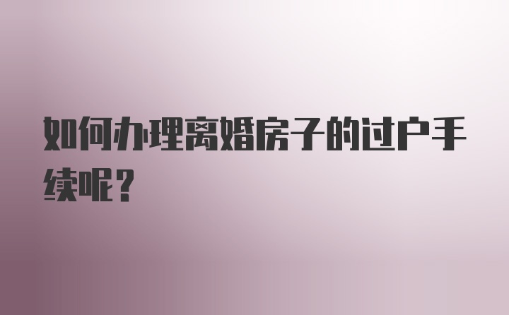 如何办理离婚房子的过户手续呢？