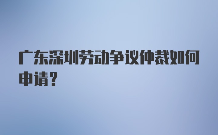 广东深圳劳动争议仲裁如何申请？