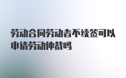 劳动合同劳动者不续签可以申请劳动仲裁吗