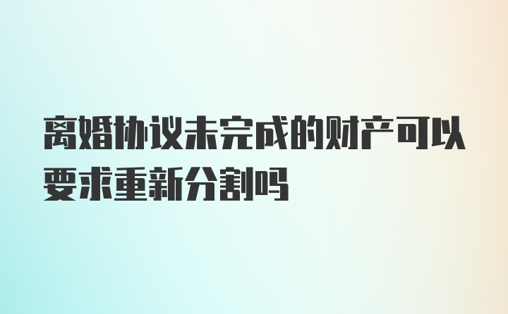 离婚协议未完成的财产可以要求重新分割吗