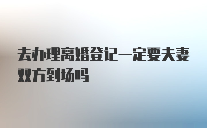 去办理离婚登记一定要夫妻双方到场吗