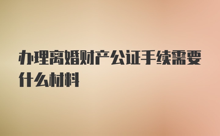 办理离婚财产公证手续需要什么材料